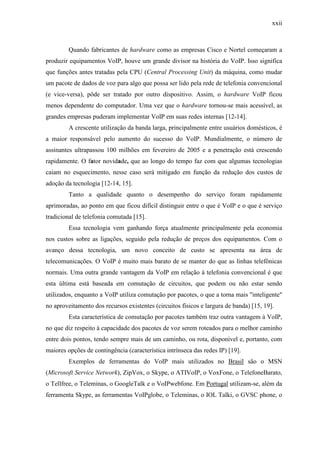 xxii
Quando fabricantes de hardware como as empresas Cisco e Nortel começaram a
produzir equipamentos VoIP, houve um grande divisor na história do VoIP. Isso significa
que funções antes tratadas pela CPU (Central Processing Unit) da máquina, como mudar
um pacote de dados de voz para algo que possa ser lido pela rede de telefonia convencional
(e vice-versa), pôde ser tratado por outro dispositivo. Assim, o hardware VoIP ficou
menos dependente do computador. Uma vez que o hardware tornou-se mais acessível, as
grandes empresas puderam implementar VoIP em suas redes internas [12-14].
A crescente utilização da banda larga, principalmente entre usuários domésticos, é
a maior responsável pelo aumento do sucesso do VoIP. Mundialmente, o número de
assinantes ultrapassou 100 milhões em fevereiro de 2005 e a penetração está crescendo
rapidamente. O fator novidade, que ao longo do tempo faz com que algumas tecnologias
caiam no esquecimento, nesse caso será mitigado em função da redução dos custos de
adoção da tecnologia [12-14, 15].
Tanto a qualidade quanto o desempenho do serviço foram rapidamente
aprimoradas, ao ponto em que ficou difícil distinguir entre o que é VoIP e o que é serviço
tradicional de telefonia comutada [15].
Essa tecnologia vem ganhando força atualmente principalmente pela economia
nos custos sobre as ligações, seguido pela redução de preços dos equipamentos. Com o
avanço dessa tecnologia, um novo conceito de custo se apresenta na área de
telecomunicações. O VoIP é muito mais barato de se manter do que as linhas telefônicas
normais. Uma outra grande vantagem da VoIP em relação à telefonia convencional é que
esta última está baseada em comutação de circuitos, que podem ou não estar sendo
utilizados, enquanto a VoIP utiliza comutação por pacotes, o que a torna mais "inteligente"
no aproveitamento dos recursos existentes (circuitos físicos e largura de banda) [15, 19].
Esta característica de comutação por pacotes também traz outra vantagem à VoIP,
no que diz respeito à capacidade dos pacotes de voz serem roteados para o melhor caminho
entre dois pontos, tendo sempre mais de um caminho, ou rota, disponível e, portanto, com
maiores opções de contingência (característica intrínseca das redes IP) [19].
Exemplos de ferramentas do VoIP mais utilizados no Brasil são o MSN
(Microsoft Service Network), ZipVox, o Skype, o ATIVoIP, o VoxFone, o TelefoneBarato,
o Tellfree, o Teleminas, o GoogleTalk e o VoIPwebfone. Em Portugal utilizam-se, além da
ferramenta Skype, as ferramentas VoIPglobe, o Teleminas, o IOL Talki, o GVSC phone, o
 
