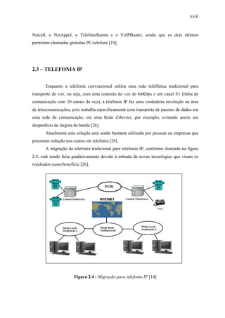 xxiii
Netcall, o NetAppel, o TelefoneBarato e o VoIPBuster, sendo que os dois últimos
permitem chamadas gratuitas PC/telefone [19].
2.3 – TELEFONIA IP
Enquanto a telefonia convencional utiliza uma rede telefônica tradicional para
transporte de voz, ou seja, com uma conexão de voz de 64Kbps e um canal E1 (linha de
comunicação com 30 canais de voz), a telefonia IP faz uma verdadeira revolução na área
de telecomunicações, pois trabalha especificamente com transporte de pacotes de dados em
uma rede de comunicação, em uma Rede Ethernet, por exemplo, evitando assim um
desperdício de largura de banda [26].
Atualmente esta solução está sendo bastante utilizada por pessoas ou empresas que
procuram redução nos custos em telefonia [26].
A migração da telefonia tradicional para telefonia IP, conforme ilustrada na figura
2.4, está sendo feita gradativamente devido à entrada de novas tecnologias que visam os
resultados custo/benefício [26].
Figura 2.4 - Migração para telefonia IP [14]
 