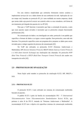 xxvi
Foi esta relativa simplicidade que estimulou fortemente muitos usuários a
implementar serviços de voz e dados dentro de seus ambientes de rede. Aplicações de voz
em tempo real, baseadas no protocolo IP, já é uma realidade em muitas empresas, desde
que nestas redes seja possível exercer um controle sobre os seus roteadores, sob forma de
um tratamento privilegiado dos pacotes de voz IP [42].
Para que o VoIP funcione é necessário que haja a comutação de pacotes, e para
que esses pacotes sejam enviados é necessário que os protocolos estejam funcionando
perfeitamente [42].
Na comunicação de dados e na interligação em redes, protocolo é um padrão que
especifica o formato de dados e as regras a serem seguidas. Sem protocolos, uma rede não
funciona. Um protocolo especifica como um programa deve preparar os dados para serem
enviados para o estágio seguinte do processo de comunicação [42].
No VoIP são utilizados os protocolos H.323 (Sistemas Audiovisuais e
Multimídia), SIP (Session Initiation Protocol), MGCP (Media Gateway Control Protocol)
e o IAX (Inter-Asterisk Exchange) nas sinalizações das chamadas. Os protocolos RTP
(Real Time Protocol) e RTCP (Real-Time Transport Control Protocol) são usados nos
transportes de mídia [42].
2.5 – PROTOCOLOS DE SINALIZAÇÃO
Nesta Seção serão tratados os protocolos de sinalização H.323, SIP, MGCP e
IAX.
2.5.1 – PROTOCOLO H.323
O protocolo H.323 é mais utilizado em sistemas de comunicação multimídia
baseado em pacotes.
O padrão H.323 é parte da família de recomendações ITU - T (International
Telecommunication Union Telecommunication Standardization Sector) H.32x, que
pertence à série H da ITU-T, tratando de "Sistemas Audiovisuais e Multimídia". A
recomendação H.323 tem o objetivo de especificar sistemas de comunicação multimídia
 