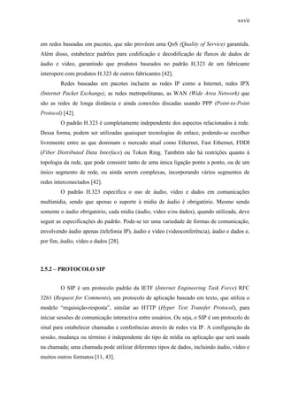 xxvii
em redes baseadas em pacotes, que não provêem uma QoS (Quality of Service) garantida.
Além disso, estabelece padrões para codificação e decodificação de fluxos de dados de
áudio e vídeo, garantindo que produtos baseados no padrão H.323 de um fabricante
interopere com produtos H.323 de outros fabricantes [42].
Redes baseadas em pacotes incluem as redes IP como a Internet, redes IPX
(Internet Packet Exchange), as redes metropolitanas, as WAN (Wide Area Network) que
são as redes de longa distância e ainda conexões discadas usando PPP (Point-to-Point
Protocol) [42].
O padrão H.323 é completamente independente dos aspectos relacionados à rede.
Dessa forma, podem ser utilizadas quaisquer tecnologias de enlace, podendo-se escolher
livremente entre as que dominam o mercado atual como Ethernet, Fast Ethernet, FDDI
(Fiber Distributed Data Interface) ou Token Ring. Também não há restrições quanto à
topologia da rede, que pode consistir tanto de uma única ligação ponto a ponto, ou de um
único segmento de rede, ou ainda serem complexas, incorporando vários segmentos de
redes interconectados [42].
O padrão H.323 especifica o uso de áudio, vídeo e dados em comunicações
multimídia, sendo que apenas o suporte à mídia de áudio é obrigatório. Mesmo sendo
somente o áudio obrigatório, cada mídia (áudio, vídeo e/ou dados), quando utilizada, deve
seguir as especificações do padrão. Pode-se ter uma variedade de formas de comunicação,
envolvendo áudio apenas (telefonia IP), áudio e vídeo (videoconferência), áudio e dados e,
por fim, áudio, vídeo e dados [28].
2.5.2 – PROTOCOLO SIP
O SIP é um protocolo padrão da IETF (Internet Engineering Task Force) RFC
3261 (Request for Comments), um protocolo de aplicação baseado em texto, que utiliza o
modelo “requisição-resposta”, similar ao HTTP (Hyper Text Transfer Protocol), para
iniciar sessões de comunicação interactiva entre usuários. Ou seja, o SIP é um protocolo de
sinal para estabelecer chamadas e conferências através de redes via IP. A configuração da
sessão, mudança ou término é independente do tipo de mídia ou aplicação que será usada
na chamada; uma chamada pode utilizar diferentes tipos de dados, incluindo áudio, vídeo e
muitos outros formatos [11, 43].
 