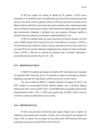 xxviii
O SIP teve origem em meados da década de 90 (quando, o H.323 estava
começando a ser finalizado como um padrão) para que fosse fácil convidar pessoas para
assistir a uma sessão multicast (difusão seletiva) via IP como um shuttle executado em um
Mbone (Multicast Backbone), que é uma rede virtual construída sobre a Internet que utiliza
multicast IP para as transmissões de dados. O SIP recebeu uma adoção rápida como padrão
para comunicações integradas e aplicações que usam presença. (Presença significa a
aplicação estar consciente da sua localização e disponibilidade) [11, 43].
O SIP foi modelado depois de outros protocolos de Internet baseados em texto
como o SMTP (Simple Mail Transfer Protocol), E-mail (Eletronic mailing) e o HTTP, e
foi desenvolvido para estabelecer, mudar e terminar chamadas em um ou mais usuários em
uma rede IP de uma maneira totalmente independente do conteúdo de mídia da chamada.
Como o HTTP, o SIP leva os controles da aplicação para o terminal, eliminando a
necessidade de uma central de troca [11, 42 – 43].
2.5.3 – PROTOCOLO MGCP
O MGCP foi proposto pelo grupo de trabalho IETF objetivando uma integração
da arquitetura SS#7 (Signaling System #7), adotada em redes de sinalização na telefonia
tradicional, com redes IP, Frame Relay e ATM (Asynchronous Transfer Mode).
Em uma evolução do MGCP, o trabalho cooperativo de grupos do ITU-T e do
IETF resultou na recomendação H.248, definida também com o protocolo Megaco
definido pelo IETF, através do RFC 3015; o H.248/MEGACO, é um padrão desenvolvido
cooperativamente entre o ITU e a IETF para permitir que um MGC (Media Gateway
Controller) controle um MG (Media Gateway) [42].
2.5.4 – PROTOCOLO IAX
O IAX é um protocolo desenvolvido pela empresa Digium com o objetivo de
estabelecer comunicação entre servidores Asterisk. IAX é um protocolo de transporte tal
como o SIP, no entanto, faz uso apenas de uma única porta UDP (número) tanto para
sinalização como para streams RTP (Real Time Protocol).
 