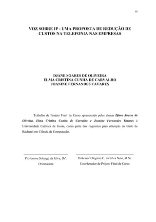 iii
VOZ SOBRE IP - UMA PROPOSTA DE REDUÇÃO DE
CUSTOS NA TELEFONIA NAS EMPRESAS
DJANE SOARES DE OLIVEIRA
ELMA CRISTINA CUNHA DE CARVALHO
JOANINE FERNANDES TAVARES
Trabalho de Projeto Final de Curso apresentado pelas alunas Djane Soares de
Oliveira, Elma Cristina Cunha de Carvalho e Joanine Fernandes Tavares à
Universidade Católica de Goiás, como parte dos requisitos para obtenção do título de
Bacharel em Ciência da Computação.
____________________________
Professora Solange da Silva, Drª.
Orientadora
______________________________________
Professor Olegário C. da Silva Neto, M.Sc.
Coordenador de Projeto Final de Curso
 