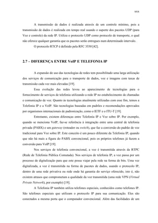 xxx
A transmissão de dados é realizada através de um controle mínimo, pois a
transmissão de dados é realizada em tempo real usando o suporte dos pacotes UDP (para
Voz e controle) da rede IP. Utiliza o protocolo UDP como protocolo de transporte, o qual
não oferece qualquer garantia que os pacotes serão entregues num determinado intervalo.
O protocolo RTCP é definido pela RFC 3550 [42].
2.7 – DIFERENÇA ENTRE VoIP E TELEFONIA IP
A expansão do uso das tecnologias de redes tem possibilitado uma larga utilização
dos serviços de comunicação para o transporte de dados, voz e imagens com taxas de
transmissão cada vez mais elevadas [19].
Essa evolução das redes levou ao aparecimento de tecnologias para o
fornecimento de serviços de telefonia utilizando a rede IP no estabelecimento de chamadas
e comunicação de voz. Quanto às tecnologias atualmente utilizadas com esse fim, temos a
Telefonia IP e a VoIP. São tecnologias baseadas em padrões e recomendações aprovados
por organismos internacionais de padronização, como o IETF e o ITU-T [19].
Entretanto, existem diferenças entre Telefonia IP e Voz sobre IP. Por exemplo,
quando se menciona VoIP, faz-se referência à integração entre uma central de telefonia
privada (PABX) e um gateway (roteador ou switch), que faz a conversão do padrão de voz
tradicional para Voz sobre IP. Este conceito é um pouco diferente da Telefonia IP, quando
que não há mais a figura do PABX convencional, pois os próprios telefones já fazem a
conversão para VoIP [19].
Nos serviços de telefonia convencional, a voz é transmitida através da RTPC
(Rede de Telefonia Pública Comutada). Nos serviços de telefonia IP, a voz passa por um
processo de digitalização para que este possa viajar pela rede na forma de bits. Uma vez
digitalizada, a voz é transmitida na forma de pacotes de dados, usando o protocolo IP,
dentro de uma rede privativa ou rede onde há garantia do serviço oferecido, isto é, não
existem atrasos que comprometam a qualidade da voz transmitida (uma rede VPN (Virtual
Private Network), por exemplo) [19].
A Telefonia IP também utiliza telefones especiais, conhecidos como telefones IP.
São telefones especiais que utilizam o protocolo IP para sua comunicação. Eles são
conectados a mesma porta que o computador convencional. Além das facilidades de um
 