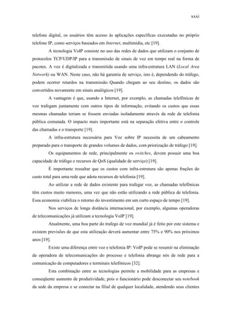 xxxi
telefone digital, os usuários têm acesso às aplicações específicas executadas no próprio
telefone IP, como serviços baseados em Internet, multimídia, etc [19].
A tecnologia VoIP consiste no uso das redes de dados que utilizam o conjunto de
protocolos TCP/UDP/IP para a transmissão de sinais de voz em tempo real na forma de
pacotes. A voz é digitalizada e transmitida usando uma infra-estrutura LAN (Local Area
Network) ou WAN. Neste caso, não há garantia de serviço, isto é, dependendo do tráfego,
podem ocorrer retardos na transmissão. Quando chegam ao seu destino, os dados são
convertidos novamente em sinais analógicos [19].
A vantagem é que, usando a Internet, por exemplo, as chamadas telefônicas de
voz trafegam juntamente com outros tipos de informação, evitando os custos que essas
mesmas chamadas teriam se fossem enviadas isoladamente através da rede de telefonia
pública comutada. O impacto mais importante está na separação efetiva entre o controle
das chamadas e o transporte [19].
A infra-estrutura necessária para Voz sobre IP necessita de um cabeamento
preparado para o transporte de grandes volumes de dados, com priorização de tráfego [19].
Os equipamentos de rede, principalmente os switches, devem possuir uma boa
capacidade de tráfego e recursos de QoS (qualidade de serviço) [19].
É importante ressaltar que os custos com infra-estrutura são apenas frações do
custo total para uma rede que adota recursos de telefonia [19].
Ao utilizar a rede de dados existente para trafegar voz, as chamadas telefônicas
têm custos muito menores, uma vez que não estão utilizando a rede pública de telefonia.
Essa economia viabiliza o retorno do investimento em um curto espaço de tempo [19].
Nos serviços de longa distância internacional, por exemplo, algumas operadoras
de telecomunicações já utilizam a tecnologia VoIP [19].
Atualmente, uma boa parte do trafego de voz mundial já é feito por este sistema e
existem previsões de que esta utilização deverá aumentar entre 75% e 90% nos próximos
anos [19].
Existe uma diferença entre voz e telefonia IP: VoIP pode se resumir na eliminação
da operadora de telecomunicações do processo e telefonia abrange nós de rede para a
comunicação de computadores e terminais telefônicos [32].
Esta combinação entre as tecnologias permite a mobilidade para as empresas e
conseqüente aumento de produtividade, pois o funcionário pode desconectar seu notebook
da sede da empresa e se conectar na filial de qualquer localidade, atendendo seus clientes
 
