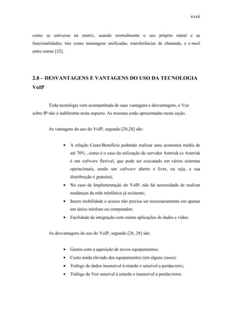 xxxii
como se estivesse na matriz, usando normalmente o seu próprio ramal e as
funcionalidades, tais como mensagens unificadas, transferências de chamada, e e-mail
entre outras [32].
2.8 – DESVANTAGENS E VANTAGENS DO USO DA TECNOLOGIA
VoIP
Toda tecnologia vem acompanhada de suas vantagens e desvantagens, e Voz
sobre IP não é indiferente neste aspecto. As mesmas estão apresentadas nesta seção.
As vantagens do uso do VoIP, segundo [26,28] são:
• A relação Custo/Benefício podendo realizar uma economia média de
até 70% , como é o caso da utilização do servidor Asterisk (o Asterisk
é um software flexível, que pode ser executado em vários sistemas
operacionais, sendo um software aberto e livre, ou seja, a sua
distribuição é gratuita);
• No caso de Implementação do VoIP, não há necessidade de realizar
mudanças da rede telefônica já existente;
• Insere mobilidade o acesso não precisa ser necessariamente em apenas
um único telefone ou computador;
• Facilidade de integração com outras aplicações de dados e vídeo.
As desvantagens do uso do VoIP, segundo [26, 28] são:
• Gastos com a aquisição de novos equipamentos;
• Custo ainda elevado dos equipamentos (em alguns casos);
• Tráfego de dados insensível à retardo e sensível a perdas/erro;
• Tráfego de Voz sensível à retardo e insensível a perdas/erros.
 