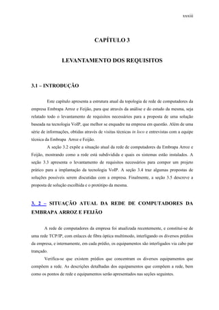 xxxiii
CAPÍTULO 3
LEVANTAMENTO DOS REQUISITOS
3.1 – INTRODUÇÃO
Este capítulo apresenta a estrutura atual da topologia de rede de computadores da
empresa Embrapa Arroz e Feijão, para que através da análise e do estudo da mesma, seja
relatado todo o levantamento de requisitos necessários para a proposta de uma solução
baseada na tecnologia VoIP, que melhor se enquadre na empresa em questão. Além de uma
série de informações, obtidas através de visitas técnicas in loco e entrevistas com a equipe
técnica da Embrapa Arroz e Feijão.
A seção 3.2 expõe a situação atual da rede de computadores da Embrapa Arroz e
Feijão, mostrando como a rede está subdividida e quais os sistemas estão instalados. A
seção 3.3 apresenta o levantamento de requisitos necessários para compor um projeto
prático para a implantação da tecnologia VoIP. A seção 3.4 traz algumas propostas de
soluções possíveis serem discutidas com a empresa. Finalmente, a seção 3.5 descreve a
proposta de solução escolhida e o protótipo da mesma.
3. 2 – SITUAÇÃO ATUAL DA REDE DE COMPUTADORES DA
EMBRAPA ARROZ E FEIJÃO
A rede de computadores da empresa foi atualizada recentemente, e constitui-se de
uma rede TCP/IP, com enlaces de fibra óptica multímodo, interligando os diversos prédios
da empresa, e internamente, em cada prédio, os equipamentos são interligados via cabo par
trançado.
Verifica-se que existem prédios que concentram os diversos equipamentos que
compõem a rede. As descrições detalhadas dos equipamentos que compõem a rede, bem
como os pontos de rede e equipamentos serão apresentados nas seções seguintes.
 