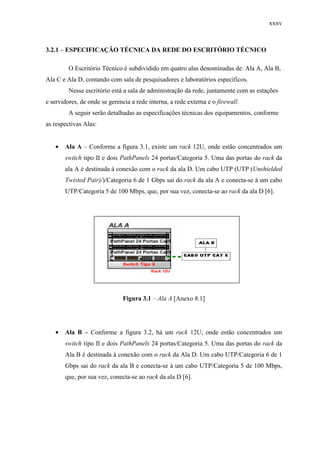 xxxv
3.2.1 – ESPECIFICAÇÃO TÉCNICA DA REDE DO ESCRITÓRIO TÉCNICO
O Escritório Técnico é subdividido em quatro alas denominadas de: Ala A, Ala B,
Ala C e Ala D, contando com sala de pesquisadores e laboratórios específicos.
Nesse escritório está a sala de administração da rede, juntamente com as estações
e servidores, de onde se gerencia a rede interna, a rede externa e o firewall.
A seguir serão detalhadas as especificações técnicas dos equipamentos, conforme
as respectivas Alas:
• Ala A – Conforme a figura 3.1, existe um rack 12U, onde estão concentrados um
switch tipo II e dois PathPanels 24 portas/Categoria 5. Uma das portas do rack da
ala A é destinada à conexão com o rack da ala D. Um cabo UTP (UTP (Unshielded
Twisted Pair)/)/Categoria 6 de 1 Gbps sai do rack da ala A e conecta-se à um cabo
UTP/Categoria 5 de 100 Mbps, que, por sua vez, conecta-se ao rack da ala D [6].
Figura 3.1 – Ala A [Anexo 8.1]
• Ala B – Conforme a figura 3.2, há um rack 12U, onde estão concentrados um
switch tipo II e dois PathPanels 24 portas/Categoria 5. Uma das portas do rack da
Ala B é destinada à conexão com o rack da Ala D. Um cabo UTP/Categoria 6 de 1
Gbps sai do rack da ala B e conecta-se à um cabo UTP/Categoria 5 de 100 Mbps,
que, por sua vez, conecta-se ao rack da ala D [6].
 