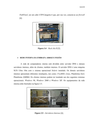 xxxvii
PathPanel, sai um cabo UTP/Categoria 6 que, por sua vez, conecta-se ao firewall
[6].
Figura 3.4 – Rack Ala D [5].
REDE INTERNA DA EMBRAPA ARROZ E FEIJÃO
A rede de computadores interna está dividida entre servidor DNS e demais
servidores internos, além de clientes, também internos. O servidor DNS é uma máquina
SUN Ultra 10m com o sistema operacional Solaris instalado. Os demais servidores
internos apresentam diferentes instalações, tais como: FreeBSD, Linux, Plataforma Intel,
Plataforma AMD64. Os clientes internos podem ter instalado um dos seguintes sistemas
operacionais: Windows 98, Windows 2000 e Windows XP. Os equipamentos da rede
interna estão ilustrados na figura 3.5:
Figura 3.5 – Servidores Internos [6].
 