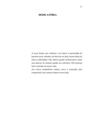 iv
DEDICATÓRIA
À nossa família, que confiaram e nos deram à oportunidade de
percorrer novos caminhos em busca de um ideal, mesmo diante de
todas as dificuldades. Pelo silêncio quando reclamávamos e pelas
suas palavras de estímulo quando nos calávamos. Pela presença
forte e marcante em nossas vidas.
Aos nossos companheiros (esposo, noivo e namorado), pela
compreensão e por estarem sempre ao nosso lado.
 