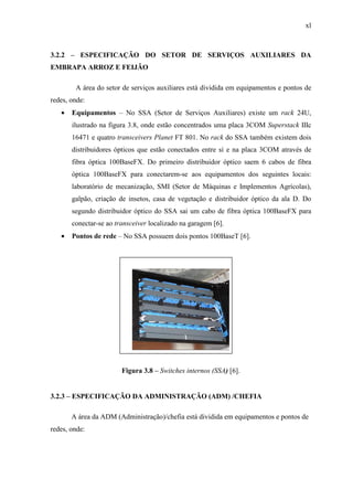 xl
3.2.2 – ESPECIFICAÇÃO DO SETOR DE SERVIÇOS AUXILIARES DA
EMBRAPA ARROZ E FEIJÃO
A área do setor de serviços auxiliares está dividida em equipamentos e pontos de
redes, onde:
• Equipamentos – No SSA (Setor de Serviços Auxiliares) existe um rack 24U,
ilustrado na figura 3.8, onde estão concentrados uma placa 3COM Superstack IIIc
16471 e quatro transceivers Planet FT 801. No rack do SSA também existem dois
distribuidores ópticos que estão conectados entre si e na placa 3COM através de
fibra óptica 100BaseFX. Do primeiro distribuidor óptico saem 6 cabos de fibra
óptica 100BaseFX para conectarem-se aos equipamentos dos seguintes locais:
laboratório de mecanização, SMI (Setor de Máquinas e Implementos Agrícolas),
galpão, criação de insetos, casa de vegetação e distribuidor óptico da ala D. Do
segundo distribuidor óptico do SSA sai um cabo de fibra óptica 100BaseFX para
conectar-se ao transceiver localizado na garagem [6].
• Pontos de rede – No SSA possuem dois pontos 100BaseT [6].
Figura 3.8 – Switches internos (SSA) [6].
3.2.3 – ESPECIFICAÇÃO DA ADMINISTRAÇÃO (ADM) /CHEFIA
A área da ADM (Administração)/chefia está dividida em equipamentos e pontos de
redes, onde:
 