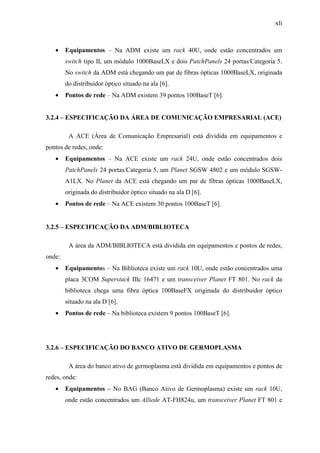 xli
• Equipamentos – Na ADM existe um rack 40U, onde estão concentrados um
switch tipo II, um módulo 1000BaseLX e dois PatchPanels 24 portas/Categoria 5.
No switch da ADM está chegando um par de fibras ópticas 1000BaseLX, originada
do distribuidor óptico situado na ala [6].
• Pontos de rede – Na ADM existem 39 pontos 100BaseT [6].
3.2.4 – ESPECIFICAÇÃO DA ÁREA DE COMUNICAÇÃO EMPRESARIAL (ACE)
A ACE (Área de Comunicação Empresarial) está dividida em equipamentos e
pontos de redes, onde:
• Equipamentos – Na ACE existe um rack 24U, onde estão concentrados dois
PatchPanels 24 portas/Categoria 5, um Planet SGSW 4802 e um módulo SGSW-
A1LX. No Planet da ACE está chegando um par de fibras ópticas 1000BaseLX,
originada do distribuidor óptico situado na ala D [6].
• Pontos de rede – Na ACE existem 30 pontos 100BaseT [6].
3.2.5 – ESPECIFICAÇÃO DA ADM/BIBLIOTECA
A área da ADM/BIBLIOTECA está dividida em equipamentos e pontos de redes,
onde:
• Equipamentos – Na Biblioteca existe um rack 10U, onde estão concentrados uma
placa 3COM Superstack IIIc 16471 e um transceiver Planet FT 801. No rack da
biblioteca chega uma fibra óptica 100BaseFX originada do distribuidor óptico
situado na ala D [6].
• Pontos de rede – Na biblioteca existem 9 pontos 100BaseT [6].
3.2.6 – ESPECIFICAÇÃO DO BANCO ATIVO DE GERMOPLASMA
A área do banco ativo de germoplasma está dividida em equipamentos e pontos de
redes, onde:
• Equipamentos – No BAG (Banco Ativo de Germoplasma) existe um rack 10U,
onde estão concentrados um Alliede AT-FH824u, um transceiver Planet FT 801 e
 