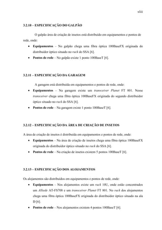 xliii
3.2.10 – ESPECIFICAÇÃO DO GALPÃO
O galpão área de criação de insetos está distribuído em equipamentos e pontos de
rede, onde:
• Equipamentos – No galpão chega uma fibra óptica 100BaseFX originada do
distribuidor óptico situado no rack do SSA [6].
• Pontos de rede – No galpão existe 1 ponto 100BaseT [6].
3.2.11 – ESPECIFICAÇÃO DA GARAGEM
A garagem está distribuída em equipamentos e pontos de rede, onde:
• Equipamentos – Na garagem existe um transceiver Planet FT 801. Nesse
transceiver chega uma fibra óptica 100BaseFX originada do segundo distribuidor
óptico situado no rack do SSA [6].
• Pontos de rede – Na garagem existe 1 ponto 100BaseT [6].
3.2.12 – ESPECIFICAÇÃO DA ÁREA DE CRIAÇÃO DE INSETOS
A área de criação de insetos é distribuída em equipamentos e pontos de rede, onde:
• Equipamentos – Na área de criação de insetos chega uma fibra óptica 100BaseFX
originada do distribuidor óptico situado no rack do SSA [6].
• Pontos de rede – Na criação de insetos existem 5 pontos 100BaseT [6].
3.2.13 – ESPECIFICAÇÃO DOS ALOJAMENTOS
Os alojamentos são distribuídos em equipamentos e pontos de rede, onde:
• Equipamentos – Nos alojamentos existe um rack 10U, onde estão concentrados
um Alliede AT-FS708 e um transceiver Planet FT 801. No rack dos alojamentos
chega uma fibra óptica 100BaseFX originada do distribuidor óptico situado na ala
D [6].
• Pontos de rede – Nos alojamentos existem 4 pontos 100BaseT [6].
 
