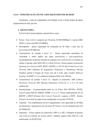 xliv
3.2.14 – ESPECIFICAÇÃO TÉCNICA DOS EQUIPAMENTOS DE REDE
Atualmente, a rede de computadores da Embrapa Arroz e Feijão dispõe de alguns
equipamentos de rede, que são:
♦ SWITCH TIPO I
O Switch tipo I possui algumas características, como:
• Portas - Este switch é composto por 20 portas 10/100/1000BaseT, 4 portas GBIC
(SFP) e 1 porta serial RS-232 DB9[6].
• Desempenho - possui capacidade de comutação de 80 Gbps e uma taxa de
forwarding de 80 Mbps [6].
• Características da camada 2 (layer 2) – Possui negociação automática de
velocidade e modo duplex por porta (autosensing e auto-negotiation),
encaminhamento de pacotes baseado no esquema store-and-forward. O controle de
tráfego é baseado sobre IEEE 802.3x e Back-Pressure. Possui suporte ao protocolo
Spanning Tree Protocol (STP, RSTP e MSTP) e a 255 VLAN (Virtual Local Area
Network) IEEE (Instituto de Engenheiros Eletricistas e Eletrônicos) 802.1Q.
Também suporta 6 Grupos de Trunk com até 8 Links cada. Contém Multicast
Sooping via IGMP v1 e v2 e tabela de endereços MAC com 16K [6].
• Características da camada 3 (layer 3) - Suporta os protocolos: ARP (Address
Resolution Protocol), RIP (Routing Information Protocol) v1 e v2 e 10 rotas
estáticas [6].
• Gerenciamento – O gerenciamento pode ser via Telnet, Web (HTTPS e HTTP),
Console (porta RS232), RMON, SNMP v1,v2 e v3. Possui endereçamento IP via
BOOTP e DHCP (Domain Host Control Protocol) e suporte a SNTP. Realiza
Upload e Download de arquivos de configuração via servidor TFTP [6].
• Expansão – Faz empilhamento de até 8 equipamentos, com capacidade de 40 Gbps
de barramento e gerenciável com um único IP. Possui 1 slot de expansão para Link
de 10Gbps [6].
• Segurança – Possui suporte aos protocolos: SSH v2 e SSL e filtragem de pacotes
com Lista de Controle de Acesso (ACL). Também suporta IEEE 802.1X e faz
autenticação via RADIUS [6].
 