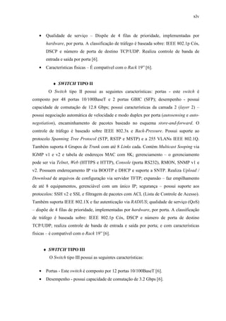 xlv
• Qualidade de serviço – Dispõe de 4 filas de prioridade, implementadas por
hardware, por porta. A classificação de tráfego é baseada sobre: IEEE 802.1p Cós,
DSCP e número de porta de destino TCP/UDP. Realiza controle de banda de
entrada e saída por porta [6].
• Características físicas – É compatível com o Rack 19” [6].
♦ SWITCH TIPO II
O Switch tipo II possui as seguintes características: portas - este switch é
composto por 48 portas 10/100BaseT e 2 portas GBIC (SFP); desempenho - possui
capacidade de comutação de 12.8 Gbps; possui características da camada 2 (layer 2) –
possui negociação automática de velocidade e modo duplex por porta (autosensing e auto-
negotiation), encaminhamento de pacotes baseado no esquema store-and-forward. O
controle de tráfego é baseado sobre IEEE 802.3x e Back-Pressure. Possui suporte ao
protocolo Spanning Tree Protocol (STP, RSTP e MSTP) e a 255 VLANs IEEE 802.1Q.
Também suporta 4 Grupos de Trunk com até 8 Links cada. Contém Multicast Sooping via
IGMP v1 e v2 e tabela de endereços MAC com 8K; gerenciamento – o gerenciamento
pode ser via Telnet, Web (HTTPS e HTTP), Console (porta RS232), RMON, SNMP v1 e
v2. Possuem endereçamento IP via BOOTP e DHCP e suporte a SNTP. Realiza Upload /
Download de arquivos de configuração via servidor TFTP; expansão – faz empilhamento
de até 8 equipamentos, gerenciável com um único IP; segurança – possui suporte aos
protocolos: SSH v2 e SSL e filtragem de pacotes com ACL (Lista de Controle de Acesso).
Também suporta IEEE 802.1X e faz autenticação via RADIUS; qualidade de serviço (QoS)
– dispõe de 4 filas de prioridade, implementadas por hardware, por porta. A classificação
de tráfego é baseada sobre: IEEE 802.1p Cós, DSCP e número de porta de destino
TCP/UDP; realiza controle de banda de entrada e saída por porta; e com características
físicas – é compatível com o Rack 19” [6].
♦ SWITCH TIPO III
O Switch tipo III possui as seguintes características:
• Portas - Este switch é composto por 12 portas 10/100BaseT [6].
• Desempenho - possui capacidade de comutação de 3.2 Gbps [6].
 