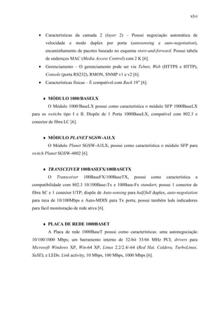 xlvi
• Características da camada 2 (layer 2) – Possui negociação automática de
velocidade e modo duplex por porta (autosensing e auto-negotiation),
encaminhamento de pacotes baseado no esquema store-and-forward. Possui tabela
de endereços MAC (Media Access Control) com 2 K [6].
• Gerenciamento – O gerenciamento pode ser via Telnet, Web (HTTPS e HTTP),
Console (porta RS232), RMON, SNMP v1 e v2 [6].
• Características físicas – É compatível com Rack 19” [6].
♦ MÓDULO 1000/BASELX
O Módulo 1000/BaseLX possui como característica o módulo SFP 1000BaseLX
para os switchs tipo I e II. Dispõe de 1 Porta 1000BaseLX, compatível com 802.3 e
conector de fibra LC [6].
♦ MÓDULO PLANET SGSW-A1LX
O Módulo Planet SGSW-A1LX, possui como característica o módulo SFP para
switch Planet SGSW-4802 [6].
♦ TRANSCEIVER 100BASEFX/100BASETX
O Transceiver 100BaseFX/100BaseTX, possui como característica a
compatibilidade com 802.3 10/100Base-Tx e 100Base-Fx standart; possui 1 conector de
fibra SC e 1 conector UTP; dispõe de Auto-sensing para half/full duplex, auto-negotiation
para taxa de 10/100Mbps e Auto-MDIX para Tx porta; possui também leds indicadores
para fácil monitoração de rede ativa [6].
♦ PLACA DE REDE 1000BASET
A Placa de rede 1000BaseT possui como características: uma autonegociação
10/100/1000 Mbps; um barramento interno de 32-bit 33/66 MHz PCI; drivers para
Microsoft Windows XP, Win-64 XP, Linux 2.2/2.4/-64 (Red Hat, Caldera, TurboLinux,
SuSE); e LEDs: Link activity, 10 Mbps, 100 Mbps, 1000 Mbps [6].
 