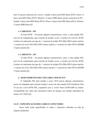 xlviii
rack 19; possui conectores do console - teclado: 6 pinos mini-DIN fêmea (PS/2). Mouse: 6
pinos mini-DIN fêmea (PS/2). Monitor: 15 pinos HDB fêmea; possui conectores do PC -
teclado: 6 pinos mini-DIN fêmea (PS/2). Mouse: 6 pinos mini-DIN fêmea (PS/2). Monitor:
15 pinos HDB fêmea [6].
♦ CABO KVM – 5M
O Cabo KVM – 5m possui algumas características, como: o cabo padrão PS2,
com 5m de comprimento, para conexão de teclado, mouse e monitor em Switches KVM.
Contém em cada ponta um jogo de: 1 conector de teclado PS2 (Mini DIN 6 pinos macho),
1 conector de mouse PS2 (Mini DIN 6 pinos macho) e 1 conector de vídeo SVGA (HDDB
15 pinos macho) [6].
♦ CABO KVM – 3M
O Cabo KVM – 3m possui algumas características, como: o cabo padrão PS2,
com 3m de comprimento, para conexão de teclado, mouse e monitor em Switches KVM.
Contém em cada ponta um jogo de: 1 conector de teclado PS2 (Mini DIN 6 pinos macho),
1 conector de mouse PS2 (Mini DIN 6 pinos macho) e 1 conector de vídeo SVGA (HDDB
15 pinos macho) [6].
♦ ADAPTADOR PS2 PARA TECLADO E MOUSE SUN
O Adaptador PS2 para teclado e mouse SUN possui algumas características,
como: um adaptador para conectar teclado e mouse de uma estação SUN Enterprise Ultra
10 em um switch KVM PS2, compatível com o switch Planet KVM-1600 ou similar.
Acompanhado dos cabos são necessárias fontes de energia com seleção automática de
tensão (110~220V) [6].
3.2.15 – ESPECIFICAÇÃO DOS CABOS E CONECTORES
Nessa seção serão especificados os cabos e conectores utilizados na rede da
empresa atualmente.
 