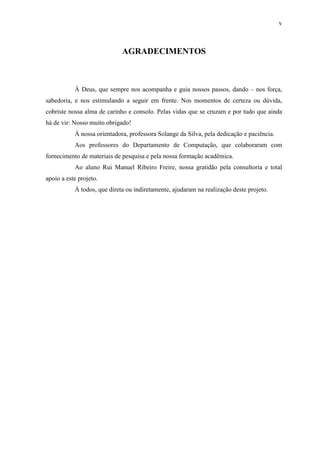 v
AGRADECIMENTOS
À Deus, que sempre nos acompanha e guia nossos passos, dando – nos força,
sabedoria, e nos estimulando a seguir em frente. Nos momentos de certeza ou dúvida,
cobriste nossa alma de carinho e consolo. Pelas vidas que se cruzam e por tudo que ainda
há de vir: Nosso muito obrigado!
À nossa orientadora, professora Solange da Silva, pela dedicação e paciência.
Aos professores do Departamento de Computação, que colaboraram com
fornecimento de materiais de pesquisa e pela nossa formação acadêmica.
Ao aluno Rui Manuel Ribeiro Freire, nossa gratidão pela consultoria e total
apoio a este projeto.
À todos, que direta ou indiretamente, ajudaram na realização deste projeto.
 