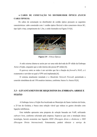 l
♦ CABOS DE COMUTAÇÃO NO DISTRIBUIDOR ÓPTICO (PATCH
CABLE ÓPTICO)
Os cabos de comutação no distribuidor de cordão óptico possuem as seguintes
características: cabo construído com 1 cordão óptico flexível e dois conectores óticos SC,
tipo light crimp, comprimento de 1,5m, e estão ilustrados na Figura 3.9 [6].
Figura 3.9 – Fibras Ópticas
A rede externa chama-se assim por ser uma rede derivada do IP válido da Embrapa
Arroz e Feijão, enquanto que a rede interna não possui IP válido [6].
O gateway entre as redes é um servidor que faz a função de firewall e NAT, e é
exatamente o servidor no qual a VPN será implantada [6].
O sistema atualmente instalado é o Mandrake Network Firewall, permitindo a
conexão simultânea de até 150 usuários internos, conforme Anexo I e Anexo II [6].
3.3 – LEVANTAMENTO DE REQUISITOS DA EMBRAPA ARROZ E
FEIJÃO
A Embrapa Arroz e Feijão fica localizada no Município de Santo Antônio de Goiás,
a 25 km de Goiânia, e busca uma solução viável que reduza os gastos elevados com
ligações telefônicas.
Este trabalho apresenta uma proposta de solução baseada em VoIP, utilizando
software livre, conforme solicitado pela empresa. Espera-se que com a instalação dessa
tecnologia, haverá economia nas ligações DDD (Discagem direta a distância) e DDI
(Discagem Direta Internacional). Futuramente, poderá oferecer o serviço de
 