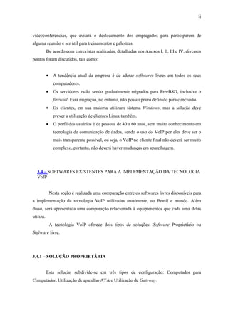 li
videoconferências, que evitará o deslocamento dos empregados para participarem de
alguma reunião e ser útil para treinamentos e palestras.
De acordo com entrevistas realizadas, detalhadas nos Anexos I, II, III e IV, diversos
pontos foram discutidos, tais como:
• A tendência atual da empresa é de adotar softwares livres em todos os seus
computadores.
• Os servidores estão sendo gradualmente migrados para FreeBSD, inclusive o
firewall. Essa migração, no entanto, não possui prazo definido para conclusão.
• Os clientes, em sua maioria utilizam sistema Windows, mas a solução deve
prever a utilização de clientes Linux também.
• O perfil dos usuários é de pessoas de 40 a 60 anos, sem muito conhecimento em
tecnologia de comunicação de dados, sendo o uso do VoIP por eles deve ser o
mais transparente possível, ou seja, o VoIP no cliente final não deverá ser muito
complexo, portanto, não deverá haver mudanças em aparelhagem.
3.4 – SOFTWARES EXISTENTES PARA A IMPLEMENTAÇÃO DA TECNOLOGIA
VoIP
Nesta seção é realizada uma comparação entre os softwares livres disponíveis para
a implementação da tecnologia VoIP utilizadas atualmente, no Brasil e mundo. Além
disso, será apresentada uma comparação relacionada à equipamentos que cada uma delas
utiliza.
A tecnologia VoIP oferece dois tipos de soluções: Software Proprietário ou
Software livre.
3.4.1 – SOLUÇÃO PROPRIETÁRIA
Esta solução subdivide-se em três tipos de configuração: Computador para
Computador, Utilização de aparelho ATA e Utilização de Gateway.
 
