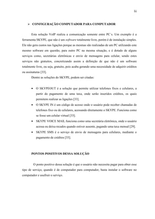 lii
CONFIGURAÇÃO COMPUTADOR PARA COMPUTADOR
Esta solução VoIP realiza a comunicação somente entre PC´s. Um exemplo é a
ferramenta SKYPE, que não é um software totalmente livre, porém é de instalação simples.
Ele não gera custos nas ligações porque as mesmas são realizadas de um PC utilizando este
mesmo software em questão, para outro PC na mesma situação, e é dotado de alguns
serviços como, secretárias eletrônicas e envio de mensagens para celular, sendo estes
serviços não gratuitos, concretizando assim a definição de que não é um software
totalmente livre, ou seja, gratuito, pois acaba gerando uma necessidade de adquirir créditos
ou assinaturas [33].
Dentre as soluções do SKYPE, podem ser citadas:
• O SKYPEOUT é a solução que permite utilizar telefones fixos e celulares, a
partir do pagamento de uma taxa, onde serão inseridos créditos, os quais
permitem realizar as ligações [33].
• O SKYPE IN é um código de acesso onde o usuário pode receber chamadas de
telefones fixo ou de celulares, acessando diretamente o SKYPE. Funciona como
se fosse um celular virtual [33].
• SKYPE VOICE MAIL funciona como uma secretária eletrônica, onde o usuário
acessa ou deixa recados quando estiver ausente, pagando uma taxa mensal [29].
• SKYPE SMS é o serviço de envio de mensagens para celulares, mediante o
pagamento de créditos [33].
PONTOS POSITIVOS DESSA SOLUÇÃO
O ponto positivo dessa solução é que o usuário não necessita pagar para obter esse
tipo de serviço, quando é de computador para computador, basta instalar o software no
computador e usufruir o serviço.
 