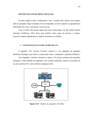 liii
PONTOS NEGATIVOS DESSA SOLUÇÃO
O ponto negativo dessa configuração é que o usuário para realizar uma ligação,
além do programa Skype instalado em seu computador, ele deve adquirir os equipamentos
multimídia, tais como: microfones e caixa de som.
Caso o usuário não possua alguns dos itens mencionados, ele não poderá realizar
chamadas telefônicas. Além disso, para usufruir outros tipos de serviços, o usuário,
necessita comprar equipamentos e adquirir assinaturas ou créditos.
CONFIGURAÇÃO USANDO APARELHO ATA
O aparelho ATA (Analog Terminal Adapters) é um adaptador de aparelhos
telefônicos analógico, que realiza a comunicação entre o computador o aparelho telefônico.
Este adaptador, conforme ilustrado na figura 3.10, possui entradas para aparelhos
analógicos, sendo também um adaptador, com roteador embutido, e pode ser conectado até
em dois telefones IP e a dois telefones analógicos [20].
Figura 3.10 – Modelo de adaptador ATA [20]
 