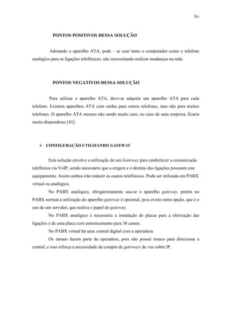 liv
PONTOS POSITIVOS DESSA SOLUÇÃO
Adotando o aparelho ATA, pode – se usar tanto o computador como o telefone
analógico para as ligações telefônicas, não necessitando realizar mudanças na rede.
PONTOS NEGATIVOS DESSA SOLUÇÃO
Para utilizar o aparelho ATA, deve-se adquirir um aparelho ATA para cada
telefone. Existem aparelhos ATA com saídas para outros telefones, mas não para muitos
telefones. O aparelho ATA mesmo não sendo muito caro, no caso de uma empresa, ficaria
muito dispendioso [41].
CONFIGURAÇÃO UTILIZANDO GATEWAY
Esta solução envolve a utilização de um Gateway para estabelecer a comunicação
telefônica via VoIP, sendo necessário que a origem e o destino das ligações possuam este
equipamento. Assim ambos irão reduzir os custos telefônicos. Pode ser utilizada em PABX
virtual ou analógico.
No PABX analógico, obrigatoriamente usa-se o aparelho gateway, porém no
PABX normal a utilização do aparelho gateway é opcional, pois existe outra opção, que é o
uso de um servidor, que realiza o papel do gateway.
No PABX analógico é necessária a instalação de placas para a efetivação das
ligações e de uma placa com entroncamento para 30 canais.
No PABX virtual há uma central digital com a operadora.
Os ramais fazem parte da operadora, pois não possui tronco para direcionar a
central, e isso reforça a necessidade da compra de gateways de voz sobre IP.
 