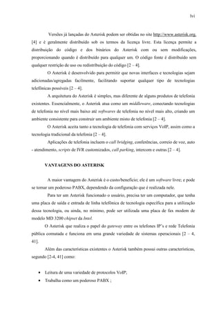 lvi
Versões já lançadas do Asterisk podem ser obtidas no site http://www.asterisk.org.
[4] e é geralmente distribuído sob os termos da licença livre. Esta licença permite a
distribuição do código e dos binários do Asterisk com ou sem modificações,
proporcionando quando é distribuído para qualquer um. O código fonte é distribuído sem
qualquer restrição de uso ou redistribuição do código [2 – 4].
O Asterisk é desenvolvido para permitir que novas interfaces e tecnologias sejam
adicionadas/agregadas facilmente, facilitando suportar qualquer tipo de tecnologias
telefônicas possíveis [2 – 4].
A arquitetura do Asterisk é simples, mas diferente de alguns produtos de telefonia
existentes. Essencialmente, o Asterisk atua como um middleware, conectando tecnologias
de telefonia no nível mais baixo até softwares de telefonia no nível mais alto, criando um
ambiente consistente para construir um ambiente misto de telefonia [2 – 4].
O Asterisk aceita tanto a tecnologia de telefonia com serviços VoIP, assim como a
tecnologia tradicional da telefonia [2 – 4].
Aplicações de telefonia incluem o call bridging, conferências, correio de voz, auto
- atendimento, scripts de IVR customizados, call parking, intercom e outras [2 – 4].
VANTAGENS DO ASTERISK
A maior vantagem do Asterisk é o custo/benefício; ele é um software livre; e pode
se tornar um poderoso PABX, dependendo da configuração que é realizada nele.
Para ter um Asterisk funcionado o usuário, precisa ter um computador, que tenha
uma placa de saída e entrada de linha telefônica de tecnologia específica para a utilização
dessa tecnologia, ou ainda, no mínimo, pode ser utilizada uma placa de fax modem de
modelo MD 3200 chipset da Intel.
O Asterisk que realiza o papel do gateway entre os telefones IP’s e rede Telefonia
pública comutada e funciona em uma grande variedade de sistemas operacionais [2 – 4,
41].
Além das características existentes o Asterisk também possui outras características,
segundo [2-4, 41] como:
• Leitura de uma variedade de protocolos VoIP;
• Trabalha como um poderoso PABX ;
 