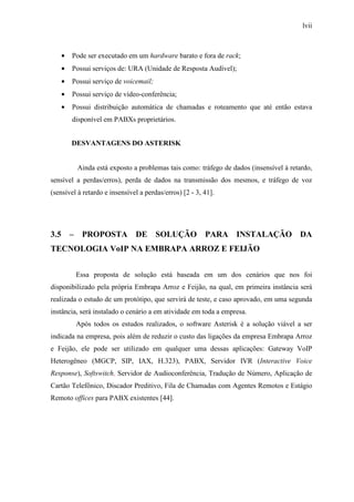 lvii
• Pode ser executado em um hardware barato e fora de rack;
• Possui serviços de: URA (Unidade de Resposta Audível);
• Possui serviço de voicemail;
• Possui serviço de vídeo-conferência;
• Possui distribuição automática de chamadas e roteamento que até então estava
disponível em PABXs proprietários.
DESVANTAGENS DO ASTERISK
Ainda está exposto a problemas tais como: tráfego de dados (insensível à retardo,
sensível a perdas/erros), perda de dados na transmissão dos mesmos, e tráfego de voz
(sensível à retardo e insensível a perdas/erros) [2 - 3, 41].
3.5 – PROPOSTA DE SOLUÇÃO PARA INSTALAÇÃO DA
TECNOLOGIA VoIP NA EMBRAPA ARROZ E FEIJÃO
Essa proposta de solução está baseada em um dos cenários que nos foi
disponibilizado pela própria Embrapa Arroz e Feijão, na qual, em primeira instância será
realizada o estudo de um protótipo, que servirá de teste, e caso aprovado, em uma segunda
instância, será instalado o cenário a em atividade em toda a empresa.
Após todos os estudos realizados, o software Asterisk é a solução viável a ser
indicada na empresa, pois além de reduzir o custo das ligações da empresa Embrapa Arroz
e Feijão, ele pode ser utilizado em qualquer uma dessas aplicações: Gateway VoIP
Heterogêneo (MGCP, SIP, IAX, H.323), PABX, Servidor IVR (Interactive Voice
Response), Softswitch, Servidor de Audioconferência, Tradução de Número, Aplicação de
Cartão Telefônico, Discador Preditivo, Fila de Chamadas com Agentes Remotos e Estágio
Remoto offices para PABX existentes [44].
 
