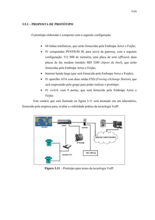 lviii
3.5.1 – PROPOSTA DE PROTÓTIPO
O protótipo elaborado é composto com a seguinte configuração:
• 04 linhas telefônicas, que serão fornecidas pela Embrapa Arroz e Feijão;
• 01 computador PENTIUM III, para servir de gateway, com a seguinte
configuração: 512 MB de memória, uma placa de som offboard, duas
placas de fax modem (modelo MD 3200 chipset da Intel), que serão
fornecidas pela Embrapa Arroz e Feijão;
• Internet banda larga (que será fornecido pela Embrapa Arroz e Feijão);
• 01 aparelho ATA com duas saídas FXS (Foreing eXchange Station), que
será emprestado pelo grupo para poder realizar o protótipo;
• 01 switch, com 8 portas, que será fornecido pela Embrapa Arroz e
Feijão.
Este cenário que está ilustrado na figura 3.11 será montado em um laboratório,
fornecido pela empresa para, avaliar a viabilidade prática da tecnologia VoIP.
Figura 3.11 – Protótipo para testes da tecnologia VoIP.
 