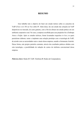 vi
RESUMO
Este trabalho tem o objetivo de fazer um estudo teórico sobre os conceitos de
VoIP (Voice over IP) ou Voz sobre IP. Além disso, faz um estudo das soluções de VoIP
disponíveis no mercado, de custo gratuito, com a fim de efetuar um estudo prático em um
ambiente corporativo real. No caso, a empresa escolhida para esse propósito foi a Embrapa
Arroz e Feijão. Após os estudos teóricos, foram levantados requisitos in loco, os quais
permitiram elaborar, testar e implantar uma solução protótipo com a tecnologia de VoIP,
de acordo com as necessidades reais e atuais dessa empresa, usando a ferramenta Asterisk.
Dessa forma, este projeto permitiu constatar, através dos resultados práticos obtidos com
esta tecnologia, a possibilidade de redução de custos da telefonia convencional dessa
empresa.
Palavras-chave: Redes IP, VoIP, Telefonia IP, Redes de Computadores.
 