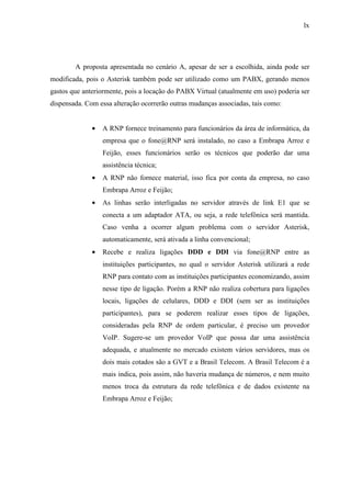 lx
A proposta apresentada no cenário A, apesar de ser a escolhida, ainda pode ser
modificada, pois o Asterisk também pode ser utilizado como um PABX, gerando menos
gastos que anteriormente, pois a locação do PABX Virtual (atualmente em uso) poderia ser
dispensada. Com essa alteração ocorrerão outras mudanças associadas, tais como:
• A RNP fornece treinamento para funcionários da área de informática, da
empresa que o fone@RNP será instalado, no caso a Embrapa Arroz e
Feijão, esses funcionários serão os técnicos que poderão dar uma
assistência técnica;
• A RNP não fornece material, isso fica por conta da empresa, no caso
Embrapa Arroz e Feijão;
• As linhas serão interligadas no servidor através de link E1 que se
conecta a um adaptador ATA, ou seja, a rede telefônica será mantida.
Caso venha a ocorrer algum problema com o servidor Asterisk,
automaticamente, será ativada a linha convencional;
• Recebe e realiza ligações DDD e DDI via fone@RNP entre as
instituições participantes, no qual o servidor Asterisk utilizará a rede
RNP para contato com as instituições participantes economizando, assim
nesse tipo de ligação. Porém a RNP não realiza cobertura para ligações
locais, ligações de celulares, DDD e DDI (sem ser as instituições
participantes), para se poderem realizar esses tipos de ligações,
consideradas pela RNP de ordem particular, é preciso um provedor
VoIP. Sugere-se um provedor VoIP que possa dar uma assistência
adequada, e atualmente no mercado existem vários servidores, mas os
dois mais cotados são a GVT e a Brasil Telecom. A Brasil Telecom é a
mais indica, pois assim, não haveria mudança de números, e nem muito
menos troca da estrutura da rede telefônica e de dados existente na
Embrapa Arroz e Feijão;
 