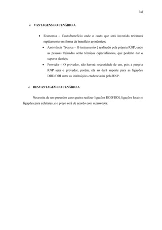 lxi
VANTAGENS DO CENÁRIO A
• Economia – Custo/benefício onde o custo que será investido retornará
rapidamente em forma de benefício econômico;
• Assistência Técnica – O treinamento é realizado pela própria RNP, onde
as pessoas treinadas serão técnicos especializados, que poderão dar o
suporte técnico;
• Provedor – O provedor, não haverá necessidade de um, pois a própria
RNP será o provedor, porém, ela só dará suporte para as ligações
DDD/DDI entre as instituições credenciadas pela RNP.
DESVANTAGEM DO CENÁRIO A
Necessita de um provedor caso queira realizar ligações DDD/DDI, ligações locais e
ligações para celulares, e o preço será de acordo com o provedor.
 