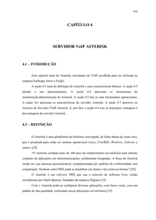 lxii
CAPÍTULO 4
SERVIDOR VoIP ASTERISK
4.1 – INTRODUÇÃO
Este capítulo trata do Asterisk, tecnologia de VoIP escolhida para ser utilizada na
empresa Embrapa Arroz e Feijão.
A seção 4.2 trata da definição do Asterisk e suas características básicas. A seção 4.3
aborda o seu funcionamento. A seção 4.4 apresenta as ferramentas de
monitoração/administração do Asterisk. A seção 4.5 traz as suas ferramentas operacionais.
A seção 4.6 apresenta as características do servidor Asterisk. A seção 4.7 descreve os
recursos do Servidor VoIP Asterisk. E, por fim, a seção 4.8 traz as principais vantagens e
desvantagens do servidor Asterisk.
4.2 – DEFINIÇÃO
O Asterisk é uma plataforma de telefonia convergida, de fonte aberta de custo zero,
que é projetada para rodar no sistema operacional Linux, FreeBSD, Windows, Solarius e
outros. [28]
“O Asterisk combina mais de 100 anos de conhecimento em telefonia num robusto
conjunto de aplicações em telecomunicações, solidamente integradas. A força do Asterisk
reside em sua natureza personalizável, complementada por padrões de conformidade sem
comparação. Nenhum outro PBX pode se desdobrar em tantas e tão criativas formas” [28].
O Asterisk é um software PBX que usa o conceito de software livre, criado
inicialmente por Mark Spencer, fundador da empresa Digium [19].
Com o Asterisk pode-se configurar diversas aplicações, com baixo custo, com um
padrão de alta qualidade, realizando novas aplicações em telefonia [19].
 