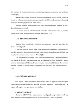 lxiv
Isto acontece de maneira praticamente automática, com pouca ou nenhuma intervenção do
usuário. [47]
O suporte do Ports é abrangente, possuindo atualmente mais de 15.600 softwares
(conforme informação do site, acessado em setembro de 2006), sendo assim, dificilmente é
necessário procurar programas em outras fontes.
Arquivos binários pré-compilados do Ports são chamados de "pacotes" e estão
disponíveis para download.
Eles podem ainda ser automaticamente instalados sabendo-se o nome do pacote e
passando este como parâmetro para o comando "pkg_add -r" [47].
4.3.1 – BIBLIOTECAS LIBPRI
O pacote libpri possui toda a biblioteca necessária para o servidor Asterisk e não
precisa ser configurado.
Caso não instale o pacote libpri, fica praticamente impossível a instalação do
servidor Asterisk, a não ser que seja utilizado outro sistema de agrado, e de preferência que
traga benefícios iguais ou superiores ao Asterisk.[21]
Esta biblioteca é utilizada por vários fabricantes do hardware TDM (Multiplexação
por Divisão de Tempo), mas, mesmo que não se tenha esse hardware instalado, é seguro
compilar e instalar essa biblioteca. Deve-se compilar e instalar a libpri antes dos módulos
Asterisk e zaptel, já que os mesmos dependem desta biblioteca para serem compilados.
[21]
4.3.2 – MÓDULO ASTERISK
Neste pacote Asterisk encontra-se praticamente todos os arquivos necessários para
realizar a configuração do servidor Asterisk, tais como: o sip.conf e o extension.conf . A
seguir, cada arquivo será apresentado com detalhes.
♦ ARQUIVO SIP.CONF
O arquivo SIP.CONF é o arquivo aonde é configurado os provedores VoIP que
serão utilizados com o respectivo cadastro de senha de acesso e nome do provedor.
 