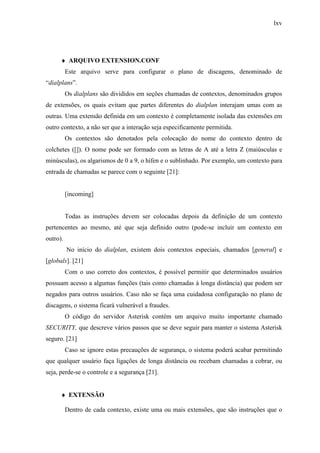 lxv
♦ ARQUIVO EXTENSION.CONF
Este arquivo serve para configurar o plano de discagens, denominado de
“dialplans”.
Os dialplans são divididos em seções chamadas de contextos, denominados grupos
de extensões, os quais evitam que partes diferentes do dialplan interajam umas com as
outras. Uma extensão definida em um contexto é completamente isolada das extensões em
outro contexto, a não ser que a interação seja especificamente permitida.
Os contextos são denotados pela colocação do nome do contexto dentro de
colchetes ([]). O nome pode ser formado com as letras de A até a letra Z (maiúsculas e
minúsculas), os algarismos de 0 a 9, o hífen e o sublinhado. Por exemplo, um contexto para
entrada de chamadas se parece com o seguinte [21]:
[incoming]
Todas as instruções devem ser colocadas depois da definição de um contexto
pertencentes ao mesmo, até que seja definido outro (pode-se incluir um contexto em
outro).
No início do dialplan, existem dois contextos especiais, chamados [general] e
[globals]. [21]
Com o uso correto dos contextos, é possível permitir que determinados usuários
possuam acesso a algumas funções (tais como chamadas à longa distância) que podem ser
negados para outros usuários. Caso não se faça uma cuidadosa configuração no plano de
discagens, o sistema ficará vulnerável a fraudes.
O código do servidor Asterisk contém um arquivo muito importante chamado
SECURITY, que descreve vários passos que se deve seguir para manter o sistema Asterisk
seguro. [21]
Caso se ignore estas precauções de segurança, o sistema poderá acabar permitindo
que qualquer usuário faça ligações de longa distância ou recebam chamadas a cobrar, ou
seja, perde-se o controle e a segurança [21].
♦ EXTENSÃO
Dentro de cada contexto, existe uma ou mais extensões, que são instruções que o
 