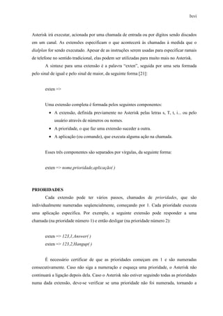 lxvi
Asterisk irá executar, acionada por uma chamada de entrada ou por dígitos sendo discados
em um canal. As extensões especificam o que acontecerá às chamadas à medida que o
dialplan for sendo executado. Apesar de as instruções serem usadas para especificar ramais
de telefone no sentido tradicional, elas podem ser utilizadas para muito mais no Asterisk.
A sintaxe para uma extensão é a palavra “exten”, seguida por uma seta formada
pelo sinal de igual e pelo sinal de maior, da seguinte forma [21]:
exten =>
Uma extensão completa é formada pelos seguintes componentes:
• A extensão, definida previamente no Asterisk pelas letras s, T, t, i... ou pelo
usuário através de números ou nomes.
• A prioridade, o que faz uma extensão suceder a outra.
• A aplicação (ou comando), que executa alguma ação na chamada.
Esses três componentes são separados por vírgulas, da seguinte forma:
exten => nome,prioridade,aplicação( )
PRIORIDADES
Cada extensão pode ter vários passos, chamados de prioridades, que são
individualmente numeradas seqüencialmente, começando por 1. Cada prioridade executa
uma aplicação específica. Por exemplo, a seguinte extensão pode responder a uma
chamada (na prioridade número 1) e então desligar (na prioridade número 2):
exten => 123,1,Answer( )
exten => 123,2,Hangup( )
É necessário certificar de que as prioridades começam em 1 e são numeradas
consecutivamente. Caso não siga a numeração e esqueça uma prioridade, o Asterisk não
continuará a ligação depois dela. Caso o Asterisk não estiver seguindo todas as prioridades
numa dada extensão, deve-se verificar se uma prioridade não foi numerada, tornando a
 