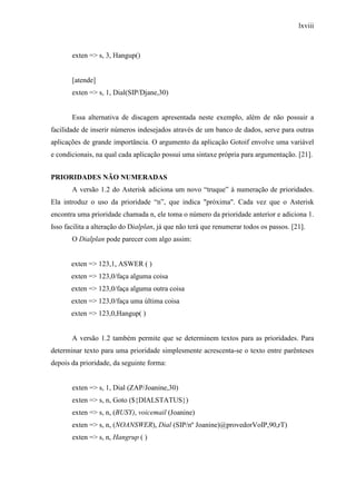lxviii
exten => s, 3, Hangup()
[atende]
exten => s, 1, Dial(SIP/Djane,30)
Essa alternativa de discagem apresentada neste exemplo, além de não possuir a
facilidade de inserir números indesejados através de um banco de dados, serve para outras
aplicações de grande importância. O argumento da aplicação Gotoif envolve uma variável
e condicionais, na qual cada aplicação possui uma sintaxe própria para argumentação. [21].
PRIORIDADES NÃO NUMERADAS
A versão 1.2 do Asterisk adiciona um novo “truque” à numeração de prioridades.
Ela introduz o uso da prioridade “n”, que indica "próxima". Cada vez que o Asterisk
encontra uma prioridade chamada n, ele toma o número da prioridade anterior e adiciona 1.
Isso facilita a alteração do Dialplan, já que não terá que renumerar todos os passos. [21].
O Dialplan pode parecer com algo assim:
exten => 123,1, ASWER ( )
exten => 123,0/faça alguma coisa
exten => 123,0/faça alguma outra coisa
exten => 123,0/faça uma última coisa
exten => 123,0,Hangup( )
A versão 1.2 também permite que se determinem textos para as prioridades. Para
determinar texto para uma prioridade simplesmente acrescenta-se o texto entre parênteses
depois da prioridade, da seguinte forma:
exten => s, 1, Dial (ZAP/Joanine,30)
exten => s, n, Goto (${DIALSTATUS})
exten => s, n, (BUSY), voicemail (Joanine)
exten => s, n, (NOANSWER), Dial (SIP/nº Joanine)@provedorVoIP,90,rT)
exten => s, n, Hangrup ( )
 