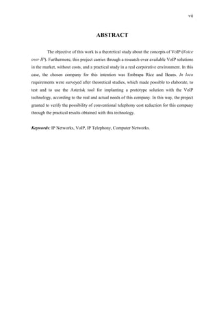 vii
ABSTRACT
The objective of this work is a theoretical study about the concepts of VoIP (Voice
over IP). Furthermore, this project carries through a research over available VoIP solutions
in the market, without costs, and a practical study in a real corporative environment. In this
case, the chosen company for this intention was Embrapa Rice and Beans. In loco
requirements were surveyed after theoretical studies, which made possible to elaborate, to
test and to use the Asterisk tool for implanting a prototype solution with the VoIP
technology, according to the real and actual needs of this company. In this way, the project
granted to verify the possibility of conventional telephony cost reduction for this company
through the practical results obtained with this technology.
Keywords: IP Networks, VoIP, IP Telephony, Computer Networks.
 