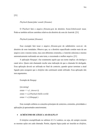 lxx
[21]
Playback (home/john/ sounds/ filename)
O Playback fará o arquivo filename.gsm do diretório /home/Johnlsounds tocar.
Pode-se também utilizar caminhos relativos do diretório de sons do Asterisk: [21]
Playback (custom/ filename)
Esse exemplo fará tocar o arquivo filename.gsm do subdiretório custo.m/, do
diretório de sons instalados. Observe que, se o diretório especificado contém mais de um
arquivo com o mesmo nome, mas com diferentes extensões, o Asterisk seleciona o mesmo
automaticamente realizando um auto teste, e executando o melhor arquivo. [21]
A aplicação Hangup( ) faz exatamente aquilo que seu nome implica: ela desliga o
canal ativo. Quem está chamando recebe uma indicação de que a chamada foi desligada.
Essa aplicação deverá ser utilizada no final do contexto, quando quiser terminar a atual
ligação para assegurar que o dialplan não continuará sendo utilizado. Essa aplicação não
tem argumentos.
Exemplo de Hangup:
[incoming]
exten = > s,1 ,Answer ()
exten => s,2,Playback (hello-world)
exten => s,3,Hangup( )
Este exemplo enfatiza os conceitos principais de contextos, extensões, prioridades e
aplicações já apresentados anteriormente.
• ACRÉSCIMO DE LÓGICA AO DIALPLAN
O dialplan exemplificado no subitem 4.3.3 é estático, ou seja, ele sempre executa
as mesmas ações em cada chamada. Porém, alguma lógica pode ser inserida no dialplan,
 