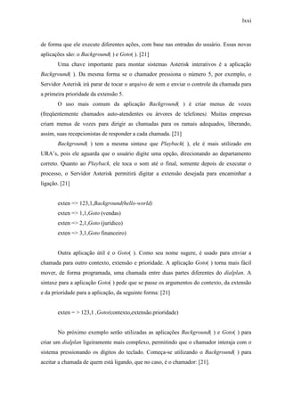 lxxi
de forma que ele execute diferentes ações, com base nas entradas do usuário. Essas novas
aplicações são: o Background( ) e Goto( ). [21]
Uma chave importante para montar sistemas Asterisk interativos é a aplicação
Background( ). Da mesma forma se o chamador pressiona o número 5, por exemplo, o
Servidor Asterisk irá parar de tocar o arquivo de som e enviar o controle da chamada para
a primeira prioridade da extensão 5.
O uso mais comum da aplicação Background( ) é criar menus de vozes
(freqüentemente chamados auto-atendentes ou árvores de telefones). Muitas empresas
criam menus de vozes para dirigir as chamadas para os ramais adequados, liberando,
assim, suas recepcionistas de responder a cada chamada. [21]
Background( ) tem a mesma sintaxe que Playback( ), ele é mais utilizado em
URA’s, pois ele aguarda que o usuário digite uma opção, direcionando ao departamento
correto. Quanto ao Playback, ele toca o som até o final, somente depois de executar o
processo, o Servidor Asterisk permitirá digitar a extensão desejada para encaminhar a
ligação. [21]
exten => 123,1,Background(hello-world)
exten => 1,1,Goto (vendas)
exten => 2,1,Goto (jurídico)
exten => 3,1,Goto financeiro)
Outra aplicação útil é o Goto( ). Como seu nome sugere, é usado para enviar a
chamada para outro contexto, extensão e prioridade. A aplicação Goto( ) torna mais fácil
mover, de forma programada, uma chamada entre duas partes diferentes do dialplan. A
sintaxe para a aplicação Goto( ) pede que se passe os argumentos do contexto, da extensão
e da prioridade para a aplicação, da seguinte forma: [21]
exten = > 123,1 ,Goto(contexto,extensão.prioridade)
No próximo exemplo serão utilizadas as aplicações Background( ) e Goto( ) para
criar um dialplan ligeiramente mais complexo, permitindo que o chamador interaja com o
sistema pressionando os dígitos do teclado. Começa-se utilizando o Background( ) para
aceitar a chamada de quem está ligando, que no caso, é o chamador: [21].
 