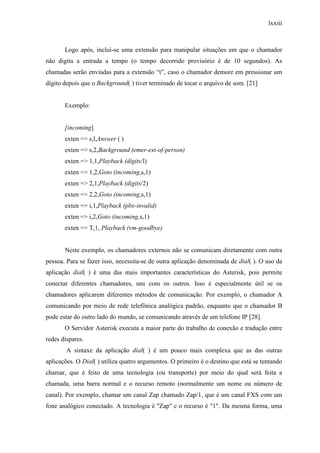 lxxiii
Logo após, inclui-se uma extensão para manipular situações em que o chamador
não digita a entrada a tempo (o tempo decorrido provisório é de 10 segundos). As
chamadas serão enviadas para a extensão “t”, caso o chamador demore em pressionar um
dígito depois que o Background( ) tiver terminado de tocar o arquivo de som. [21]
Exemplo:
[incoming]
exten => s,l,Answer ( )
exten => s,2,Background (emer-ext-of-person)
exten => 1,1,Playback (digits/l)
exten => 1,2,Goto (incoming,s,1)
exten => 2,1,Playback (digits/2)
exten => 2,2,Goto (incoming,s,1)
exten => i,1,Playback (pbx-invalid)
exten => i,2,Goto (incoming,s,1)
exten => T,1, Playback (vm-goodbye)
Neste exemplo, os chamadores externos não se comunicam diretamente com outra
pessoa. Para se fazer isso, necessita-se de outra aplicação denominada de dial( ). O uso da
aplicação dial( ) é uma das mais importantes características do Asterisk, pois permite
conectar diferentes chamadores, uns com os outros. Isso é especialmente útil se os
chamadores aplicarem diferentes métodos de comunicação. Por exemplo, o chamador A
comunicando por meio de rede telefônica analógica padrão, enquanto que o chamador B
pode estar do outro lado do mundo, se comunicando através de um telefone IP [28].
O Servidor Asterisk executa a maior parte do trabalho de conexão e tradução entre
redes díspares.
A sintaxe da aplicação dial( ) é um pouco mais complexa que as das outras
aplicações. O Dial( ) utiliza quatro argumentos. O primeiro é o destino que está se tentando
chamar, que é feito de uma tecnologia (ou transporte) por meio do qual será feita a
chamada, uma barra normal e o recurso remoto (normalmente um nome ou número de
canal). Por exemplo, chamar um canal Zap chamado Zap/1, que é um canal FXS com um
fone analógico conectado. A tecnologia é "Zap" c o recurso é "1". Da mesma forma, uma
 