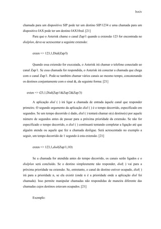 lxxiv
chamada para um dispositivo SIP pode ter um destino SIP/1234 e uma chamada para um
dispositivo IAX pode ter um destino IAX1fred. [21]
Para que o Asterisk chame o canal Zap/1 quando a extensão 123 for encontrada no
dialplan, deve-se acrescentar a seguinte extensão:
exten => 123,1,Dial(Zap/l)
Quando essa extensão for executada, o Asterisk irá chamar o telefone conectado ao
canal Zap/1. Se essa chamada for respondida, o Asterisk irá conectar a chamada que chega
com o canal Zap/1. Pode-se também chamar vários canais ao mesmo tempo, concatenando
os destinos conjuntamente com o sinal &, da seguinte forma: [21]
exten => t23,1,Dial(Zap/1&Zap/2&Zap/3)
A aplicação dial ( ) irá ligar a chamada de entrada àquele canal que responder
primeiro. O segundo argumento da aplicação dial ( ) é o tempo decorrido, especificado em
segundos. Se um tempo decorrido é dado, dial ( ) tentará chamar o(s) destino(s) por aquele
número de segundos antes de passar para a próxima prioridade da extensão. Se não for
especificado o tempo decorrido, o dial ( ) continuará tentando completar a ligação até que
alguém atenda ou aquele que fez a chamada desligue. Será acrescentado no exemplo a
seguir, um tempo decorrido de 1 segundo à esta extensão. [21]
exten => 123,1,dial(Zap/1,1O)
Se a chamada for atendida antes do tempo decorrido, os canais serão ligados e o
dialplan será concluído. Se o destino simplesmente não responder, dial( ) vai para a
próxima prioridade na extensão. Se, entretanto, o canal de destino estiver ocupado, dial( )
irá para a prioridade n, se ela existir (onde n é a prioridade onde a aplicação dial foi
chamada). Isso permite manipular chamadas não respondidas de maneira diferente das
chamadas cujos destinos estavam ocupados. [21]
Exemplo:
 