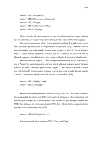 lxxv
exten => 123,1,dial(Zap/t,tO)
exten => 123,2,Playback(vm-nobodyavail)
exten => 123,3,Hangup( )
exten => 123,102,Playback(tt-allbusy)
exten => 123,103,Hangup( )
Neste exemplo, irá tocar o arquivo de som vm-nobodyavail.gsm caso a chamada
não for respondida, ou o arquivo de som tt-allbusy.gsm se o canal Zap/l estiver ocupado.
O terceiro argumento de dial( ) é uma seqüência opcional. Ela pode conter um ou
mais caracteres que modificam o comportamento da aplicação dial( ). Embora a lista de
possíveis opções seja muito grande, a opção mais popular é a letra “r”. Ao se colocar a
letra “r” como terceiro argumento, a pessoa que fez a chamada irá ouvir um tom de
chamada enquanto o canal de destino estiver sendo notificado de que está sendo chamado.
Deve-se notar que a opção “r” não é sempre necessária para indicar a chamada, já
que o Asterisk irá automaticamente gerar um tom de chamada enquanto estiver tentando
conectar um canal. Entretanto, pode-se usar a opção “r” para forçar o Asterisk a indicar
que está chamando, mesmo quando nenhuma conexão está sendo tentada. Para acrescentar
a opção “r” ao exemplo, simplesmente foi alterada a primeira linha: [21]
exten => 123,1,Dial(Zap/l,10,r)
exten => 123,103,Hangup( )
O quarto e último argumento da aplicação dial( ) é uma URL. Se o canal de destino
tem a capacidade de receber uma URL no momento da chamada, a URL especificada será
enviada (por exemplo, se o usuário possuir um telefone IP que consegue receber uma
URL). Se a chamada for externa em um canal FXO Zap, pode-se utilizar a seguinte sintaxe
para discar um número nesse canal: [21]
exten => 123,I,dial(Zap/4/5551212)
Esse exemplo irá discar o número 555-1212 no canal Zap/4.
 