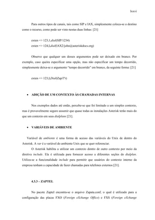 lxxvi
Para outros tipos de canais, tais como SIP e IAX, simplesmente coloca-se o destino
como o recurso, como pode ser visto nestas duas linhas: [21]
exten => 123,1,dial(SIP/1234)
exten => 124,I,dial(lAX2/john@asteriskdocs.org)
Observe que qualquer um desses argumentos pode ser deixado em branco. Por
exemplo, caso queira especificar uma opção, mas não especificar um tempo decorrido,
simplesmente deixa-se o argumento “tempo decorrido” em branco, da seguinte forma: [21]
exten => 123,I,Dial(Zap/l"r)
• ADIÇÃO DE UM CONTEXTO ÀS CHAMADAS INTERNAS
Nos exemplos dados até então, percebe-se que foi limitado a um simples contexto,
mas é provavelmente seguro assumir que quase todas as instalações Asterisk terão mais do
que um contexto em seus dialplans [21].
• VARIÁVEIS DE AMBIENTE
Variável de ambiente é uma forma de acesso das variáveis do Unix de dentro do
Asterisk. A var é a variável do ambiente Unix que se quer referenciar.
O Asterisk habilita a utilizar um contexto dentro de outro contexto por meio da
diretiva include. Ela é utilizada para fornecer acesso a diferentes seções do dialplan.
Utiliza-se a funcionalidade include para permitir que usuários do contexto interno da
empresa tenham a capacidade de fazer chamadas para telefones externos [21].
4.3.3 – ZAPTEL
No pacote Zaptel encontra-se o arquivo Zapata.conf, o qual é utilizado para a
configuração das placas FXO (Foreign eXchange Office) e FXS (Foreign eXchange
 