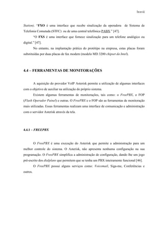 lxxvii
Station). “FXO é uma interface que recebe sinalização da operadora de Sistema de
Telefonia Comutada (STFC) ou de uma central telefônica PABX.” [47].
“O FXS é uma interface que fornece sinalização para um telefone analógico ou
digital.” [47].
No entanto, na implantação prática do protótipo na empresa, estas placas foram
substituídas por duas placas de fax modem (modelo MD 3200 chipset da Intel).
4.4 – FERRAMENTAS DE MONITORAÇÕES
A aquisição do provedor VoIP Asterisk permite a utilização de algumas interfaces
com o objetivo de auxiliar na utilização do próprio sistema.
Existem algumas ferramentas de monitorações, tais como: o FreePBX, o FOP
(Flash Operador Painel) e outras. O FreePBX e o FOP são as ferramentas de monitoração
mais utilizadas. Essas ferramentas realizam uma interface de comunicação e administração
com o servidor Asterisk através da tela.
4.4.1 – FREEPBX
O FreePBX é uma execução do Asterisk que permite a administração para um
melhor controle do sistema. O Asterisk, não apresenta nenhuma configuração na sua
programação. O FreePBX simplifica a administração de configuração, dando lhe um jogo
pré-escrito dos dialplans que permitem que se tenha um PBX inteiramente funcional [46].
O FreePBX possui alguns serviços como: Voicemail, Siga-me, Conferências e
outros.
 