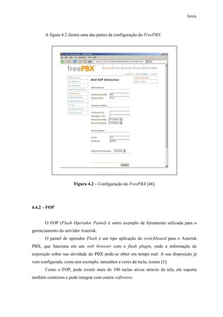 lxxix
A figura 4.2 ilustra uma das partes da configuração do FreePBX:
Figura 4.2 – Configuração do FreePBX [46]
4.4.2 – FOP
O FOP (Flash Operador Painel) é outro exemplo de ferramenta utilizada para o
gerenciamento do servidor Asterisk.
O painel de operador Flash é um tipo aplicação do switchboard para o Asterisk
PBX, que funciona em um web browser com o flash plugin, onde a informação de
exposição sobre sua atividade do PBX pode-se obter em tempo real. A sua disposição já
vem configurada, como por exemplo, tamanhos e cores da tecla; ícones [1].
Como o FOP, pode existir mais de 100 teclas ativas através da tela, ele suporta
também contextos e pode integrar com outros softwares.
 
