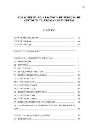 viii
VOZ SOBRE IP – UMA PROPOSTA DE REDUÇÃO DE
CUSTOS NA TELEFONIA NAS EMPRESAS
SUMÁRIO
LISTA DE ABREVEATURAS ........................................................................... xii
LISTA DE FIGURAS .......................................................................................... xv
LISTA DE TABELAS ......................................................................................... xvii
CAPÍTULO 1 – INTRODUÇÃO ........................................................................ 1
CAPÍTULO 2 – FUNDAMENTOS SOBRE VoIP ............................................ 3
2.1 – INTRODUÇÃO .......................................................................................... 3
2.2 – HISTÓRICO ............................................................................................... 3
2.3 – TELEFONIA IP .......................................................................................... 7
2.4 – FUNCIONAMENTO DO VoIP ................................................................. 9
2.5 – PROTOCOLOS DE SINALIZAÇÃO ........................................................ 10
2.5.1 – PROTOCOLO H.323 ............................................................................... 10
2.5.2 – PROTOCOLO SIP ................................................................................... 11
2.5.3 – PROTOCOLO MGCP ............................................................................. 12
2.5.4 – PROTOCOLO IAX .................................................................................. 12
2.6 – PROTOCOLOS DE TRANSPORTE ......................................................... 13
2.6.1 – PROTOCOLO RTP ................................................................................. 13
2.6.2 – PROTOCOLO RTCP ............................................................................... 13
2.7 – DIFERENÇA ENTRE VoIP E TELEFONIA IP ........................................ 14
2.8 – DESVANTAGENS E VANTAGENS DO USO DA TECNOLOGIA
VoIP ..................................................................................................................... 16
CAPÍTULO 3 – ANÁLISE DE REQUISITOS ................................................... 17
3.1 – INTRODUÇÃO .......................................................................................... 17
 