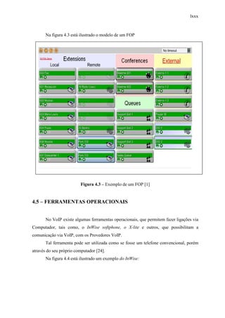 lxxx
Na figura 4.3 está ilustrado o modelo de um FOP
Figura 4.3 – Exemplo de um FOP [1]
4.5 – FERRAMENTAS OPERACIONAIS
No VoIP existe algumas ferramentas operacionais, que permitem fazer ligações via
Computador, tais como, o InWise softphone, o X-lite e outros, que possibilitam a
comunicação via VoIP, com os Provedores VoIP.
Tal ferramenta pode ser utilizada como se fosse um telefone convencional, porém
através do seu próprio computador [24].
Na figura 4.4 está ilustrado um exemplo do InWise:
 