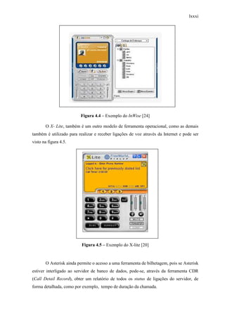 lxxxi
Figura 4.4 – Exemplo do InWise [24]
O X- Lite, também é um outro modelo de ferramenta operacional, como as demais
também é utilizado para realizar e receber ligações de voz através da Internet e pode ser
visto na figura 4.5.
Figura 4.5 – Exemplo do X-lite [20]
O Asterisk ainda permite o acesso a uma ferramenta de bilhetagem, pois se Asterisk
estiver interligado ao servidor de banco de dados, pode-se, através da ferramenta CDR
(Call Detail Record), obter um relatório de todos os status de ligações do servidor, de
forma detalhada, como por exemplo, tempo de duração da chamada.
 