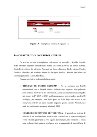 lxxxiv
Figura 4.9 – Exemplo de controle de ligações [1]
4.6 – CARACTERÍSTICA DO SERVIDOR ASTERISK
Por se tratar de uma tecnologia que está sempre em inovação, o Servidor Asterisk
VoIP apresenta algumas características padrão tais como: Redução de custos extrema,
Controle do sistema de telefonia, Ambiente de desenvolvimento fácil e rápido, Provém
conteúdo dinâmico por telefone, Plano de discagem flexível, Sistema executável no
sistema operacional (Linux, FreeBSD).
Estas características serão detalhadas a seguir:
• REDUÇÃO DE CUSTOS EXTREMA - Ao se comparar um PABX
convencional com o Asterisk talvez à diferença seja pequena, principalmente
pelo custo do hardware e dos telefones IP. Ao se adicionar recursos avançados
tais como: VoIP, URA e DAC, a diferença aparece com relação à um PABX
analógico, por exemplo, uma única porta de URA hoje com acesso a um
mainframe pode ter um custo elevado, enquanto que no servidor Asterisk, isso
pode ser configurado sem custo adicional. [21].
• CONTROLE DO SISTEMA DE TELEFONIA - O controle do sistema de
telefonia é um dos benefícios mais citados. Ao invés de se esperar configurar
como o PABX proprietário, pois alguns, por exemplo, não fornecem a senha
para o cliente final, pode-se configurar sem a necessidade de dependência de
 